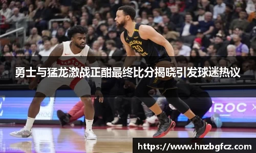 勇士与猛龙激战正酣最终比分揭晓引发球迷热议